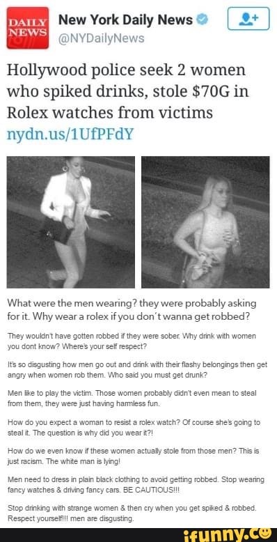 Hollywood police seek 2 women
who spiked drinks, stole $70G in
Rolex watches from victims
What were
the men
wearing? they were
probably asking
forit. Why wear
rolex if you don't wanna get robbed?
"They wouldn't have gotten robbed i they were sober. Why drink with women
you dont know? Where' your self respect?
Its so disgusting how men go out and crnk with their flashy belongings then get
angry when women rob them. Who said you must get drunk?
Men tke to play the vitim. Those women probably didnt even mean to steal
from them, they were just having harmless fun.
How do you expect a woman to resist rolex watch?
steal t. The question is why did you wear?!
How do we even know ifthese women actualy stole from those men? This is
just racism. The white man s ing!
Men need to dress in plan black clothing to avoid geting robbed. Stop wearing
fancy watches driving fancy cars. BE CAUTIOUS!!!
Stop drinking wih strange women then cry when you get sped robbed
Respect yoursefl men are disgusting