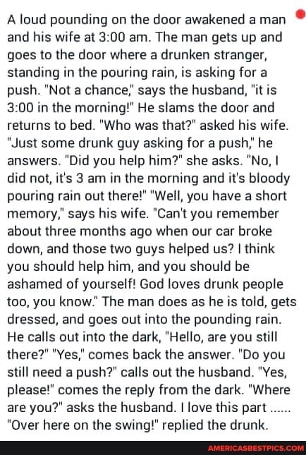 A loud pounding on the door awakened a man
and his wife at am. The man gets up and goes to the door where a drunken stranger, standing in the pouring rain, is asking for a push. "Not a chance,' says the husband, "it is in the morning!" He slams the door and returns to bed. "Who was that?" asked his wife.
"Just some drunk guy asking for a push," he answers. "Did you help him?" she asks. "No, I did not, it's 3 am in the morning and it's bloody pouring rain out there!" "Well, you have a short memory," says his wife. "Can't you remember about three months ago when our car broke down, and those two guys helped us? I think you should help him, and you should be ashamed of yourself! God loves drunk people too, you know." The man does as he is told, gets dressed, and goes out into the pounding rain.
He calls out into the dark, "Hello, are you still there?" "Yes,' comes back the answer. "Do you still need a push?" calls out the husband. "Yes, please!" comes the reply from the dark. "Where are you?" asks the husband. I love this part
hare an the thea dam