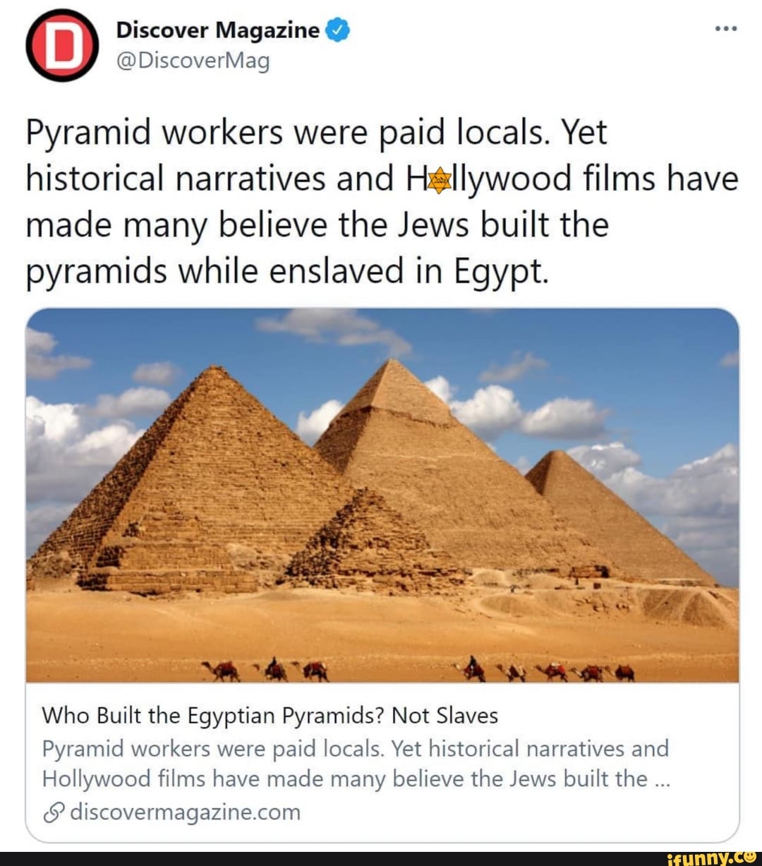 Discover Magazine
@DiscoverMag
Pyramid workers were paid locals. Yet historical narratives and Hellywood films have made many believe the Jews built the pyramids while enslaved in Egypt.
Who Built the Egyptian Pyramids? Not Slaves
Pyramid workers were paid locals. Yet historical narratives and
Hollywood films have made many believe the Jews built the