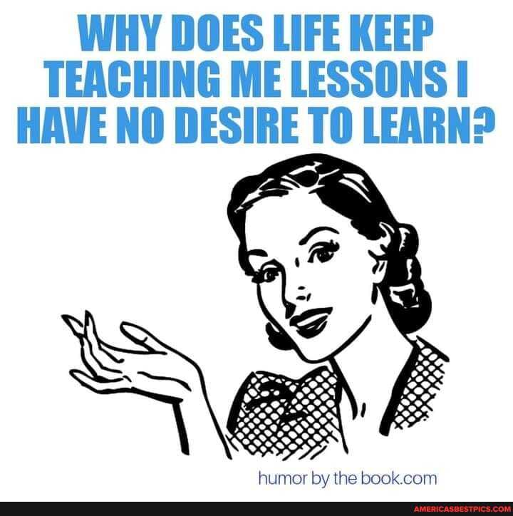 WHY DOES LIFE KEEP TEACHING ME LESSONS I HAVE NO DESIRE LEARN?
humor by the book com