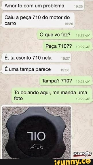 Amor to com um problema
Caiu a peça 710 do motor do
carro
Peça 7107?
d
É, ta escrito 710 nela
É uma tampa parece
Tampa? 710?
To boiando aqui, me manda uma
foto
