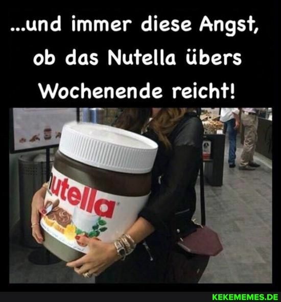 ..und immer diese Angst, ob das Nutella übers
Wochenende reicht!
