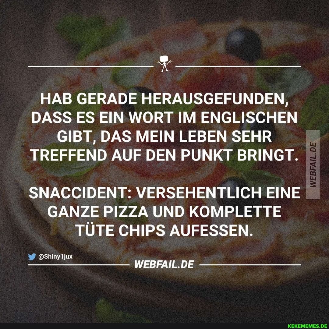 HAB GERADE HERAUSGEFUNDEN,
DASS ES EIN WORT IM ENGLISCHEN GIBT, DAS MEIN LEBEN SEHR TREFFEND AUF DEN PUNKT BRINGT.
SNACCIDENT: VERSEHENTLICH EINE GANZE PIZZA UND KOMPLETTE TÜTE CHIPS AUFESSEN.
Shinytjux
WEBFAIL.DE