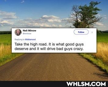 Take the high road. It is what good guys deserve and it will drive bad guys crazy.