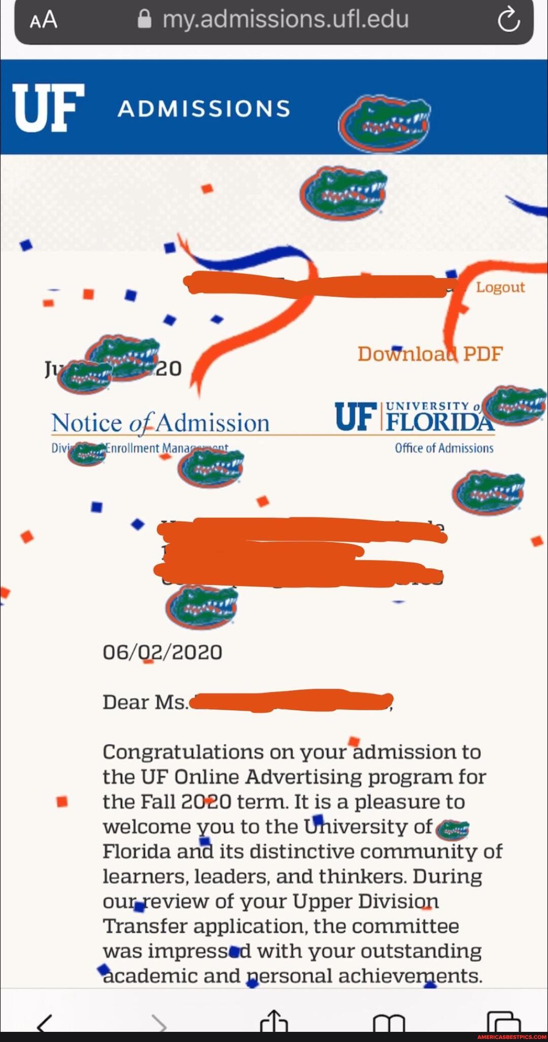 @ my.admissions.ufl.edu
Logout
PDF
Notice ofAdmission UF IFLorID
Office of Admissions
Dear Ms.
Congratulations on your Admission to the UF Online Advertising program for the Fall term. It is a pleasure to welcome you to the Uhiversity of @e
Florida and its distinctive community of learners, leaders, and thinkers. During
OUlgreview of your Upper Division
Transfer application, the committee was with your outstanding
'&cademic and gersonal achievergents.