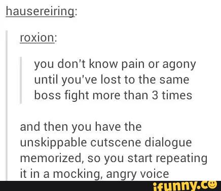 hauserelrlng:
roxion:
you don't know pain or agony
until you've lost to the same
boss fight more than 3 times
and then you have the
unskippable cutscene dialogue
memorized, so you start repeating
it in a mocking, angry voice