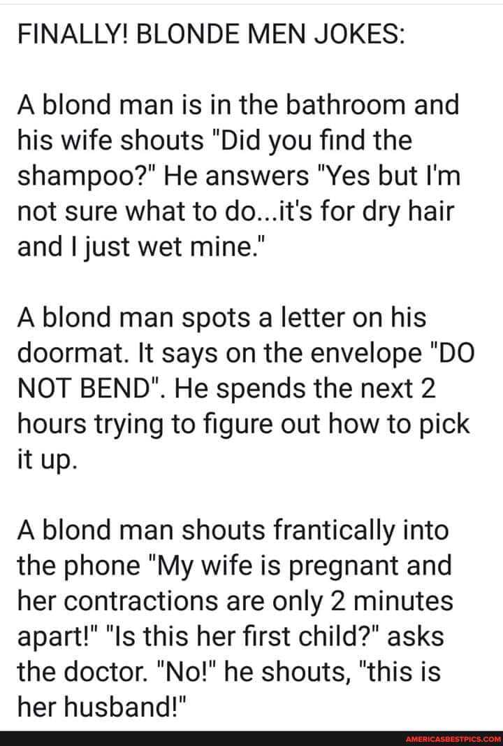 FINALLY! BLONDE MEN JOKES:
A blond man is in the bathroom and his wife shouts "Did you find the shampoo?" He answers "Yes but I'm not sure what to do...it's for dry hair and I just wet mine."
A blond man spots a letter on his doormat. It says on the envelope "DO NOT BEND". He spends the next 2 hours trying to figure out how to pick it up.
A blond man shouts frantically into the phone "My wife is pregnant and her contractions are only 2 minutes apart!" "Is this her first child?" asks
the doctor. "No!" he shouts, "this is
her husband!"