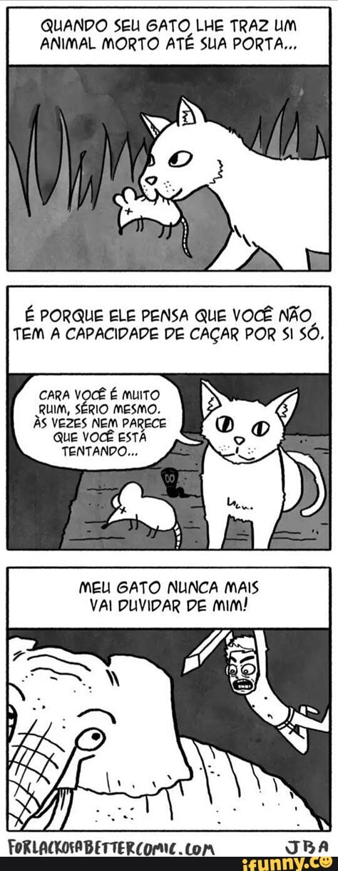 QUANDO SEU GATO LHE TRAZ UM
ANIMAL MORTO ATÉ SUA PORTA...
É PORQUE ELE PENSA QUE VOCÊ NÃO,
TEM A CAPACIDADE DE CAÇAR POR SI SÓ.
CARA VOCÊ É muito
RUIM, SÉRIO MESMO.
ÀS VEZES NEM PARECE
QUE VOCÊ EST
TENTANDO...