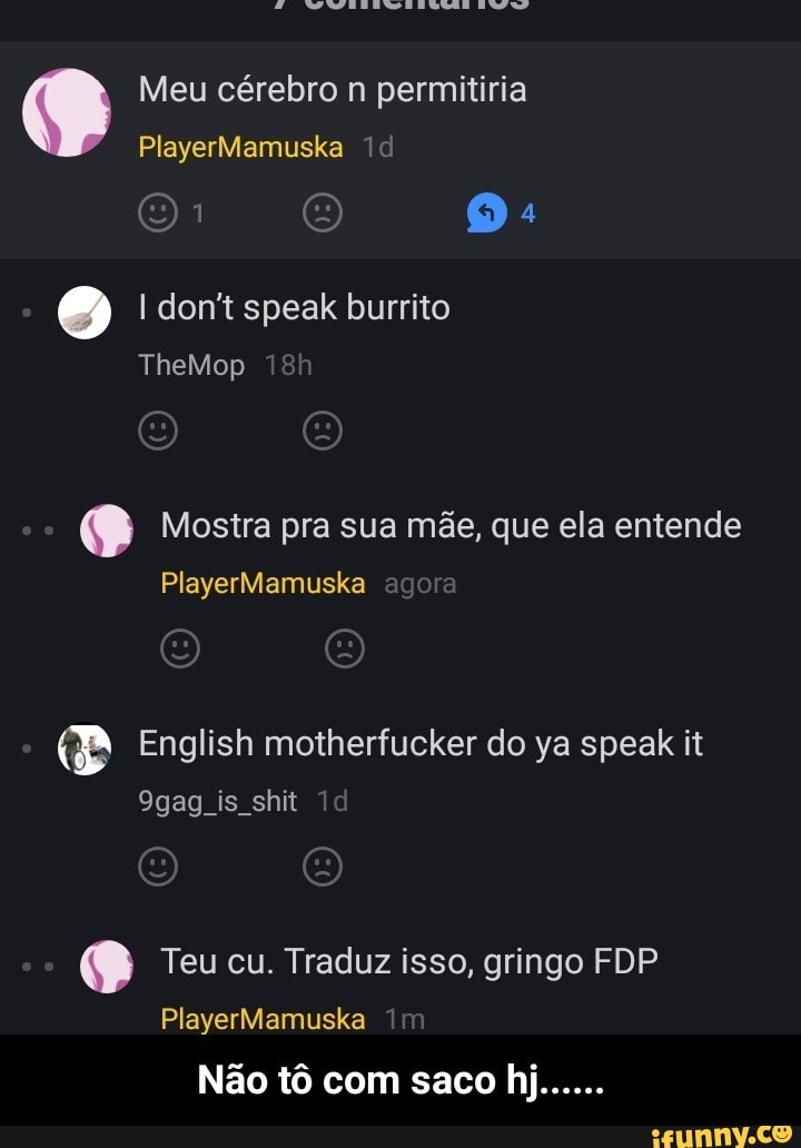 o Meu cérebro n permitiria I don't speak burrito
e Mostra pra sua mãe, que ela entende
Pi English motherfucker do ya speak it
9gag is shit
e Teu cu. Traduz isso, gringo FDP - Não tô com saco hj......