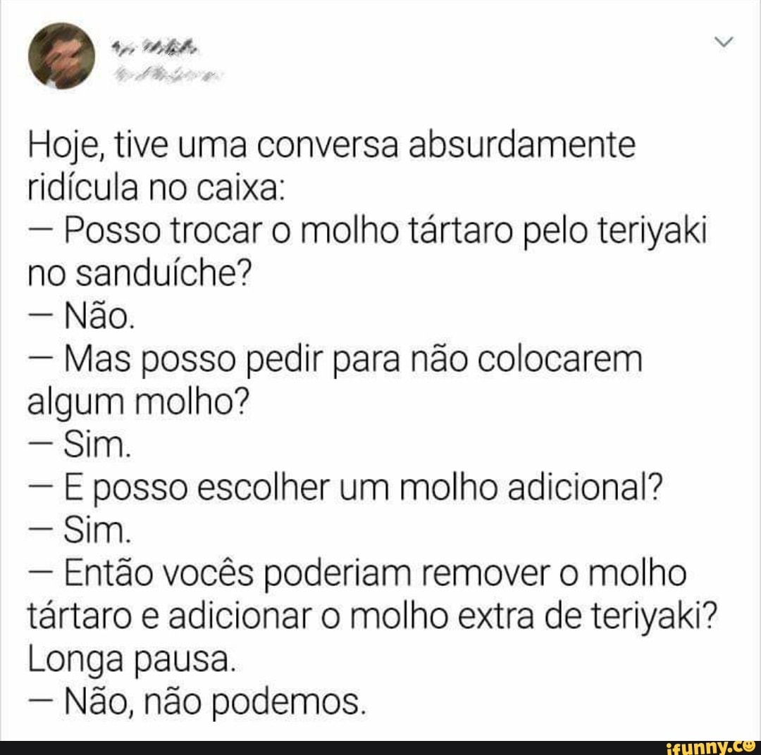 Hoje, tive uma conversa absurdamente ridícula no caixa:
- Posso trocar o molho tártaro pelo teriyaki no sanduíche?
- Não.
- Mas posso pedir para não colocarem algum molho?
- Sim.
- E posso escolher um molho adicional?
- Sim.
- Então vocês poderiam remover o molho tártaro e adicionar o molho extra de teriyaki?
Longa pausa.
- Não, não podemos.