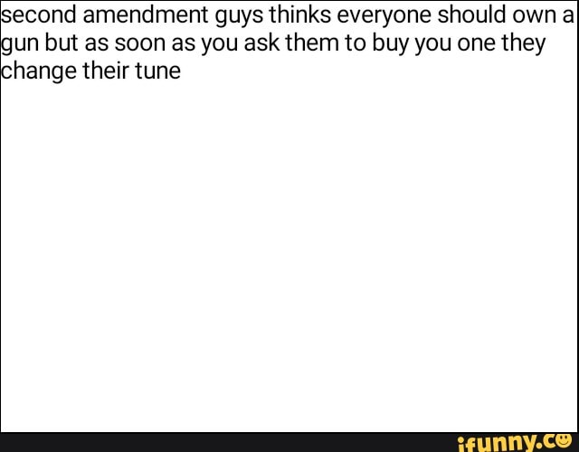 cond amendment guys thinks everyone should own a
un but as soon as you ask them to buy you one they
hange their tune