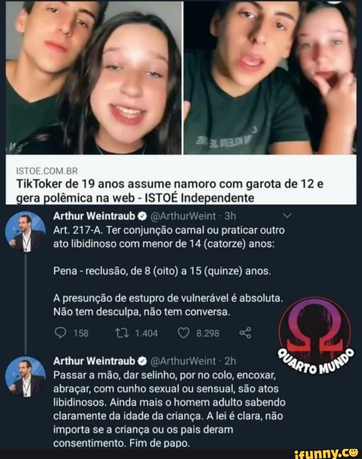 TikToker de 19 anos assume namoro com garota de 12 e gera polêmica na web - ISTOÉ Independente
Arthur Weintraub O (DArthurweint-
Art. 217-A. Ter conjunção carnal ou praticar outro
ato libidinoso com menor de 14 (catorze) anos:
Pena - reclusão, de 8 (oito) a 15 (quinze) anos.
A presunção de estupro de vulnerável é absoluta.
Não tem desculpa, não tem conversa.
8.29
Arthur Weintraub
urWeint
ro
Passar a mão, dar selinho, por no colo, encoxar, abraçar, com cunho sexual ou sensual, são atos libidinosos. Ainda mais o homem adulto sabendo claramente da idade da criança. A lei é clara, não importa se a criança ou os pais deram consentimento. Fim de papo.