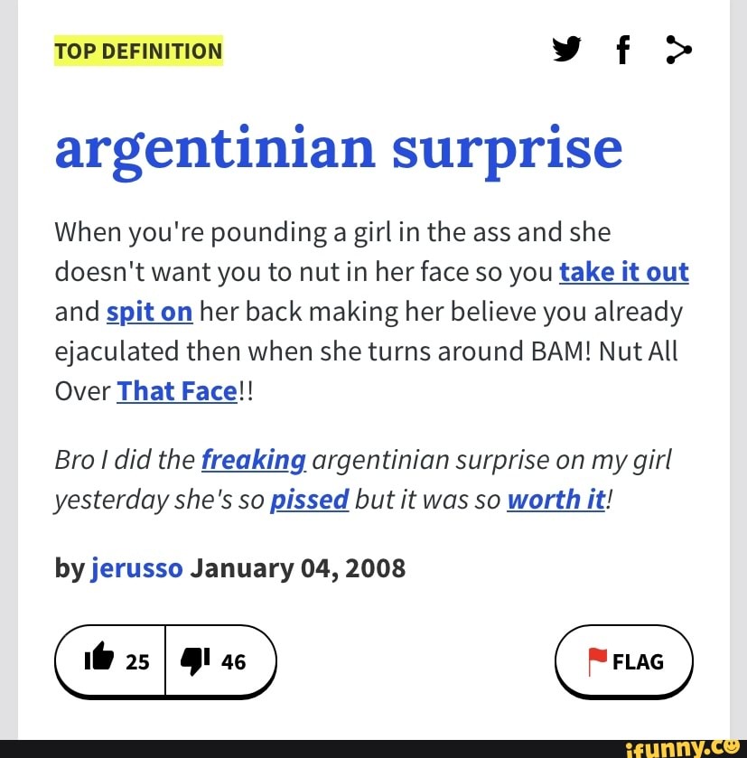 TOP DEFINITION
argentinian surprise
When you're pounding a girl in the ass and she doesn't want you to nut in her face so you take it out and spit on her back making her believe you already ejaculated then when she turns around BAM! Nut All
Over That Face!!
Bro I did the freaking argentinian surprise on my girl yesterday she's so pissed but it was so worth it!
by jerusso January 04, 2008