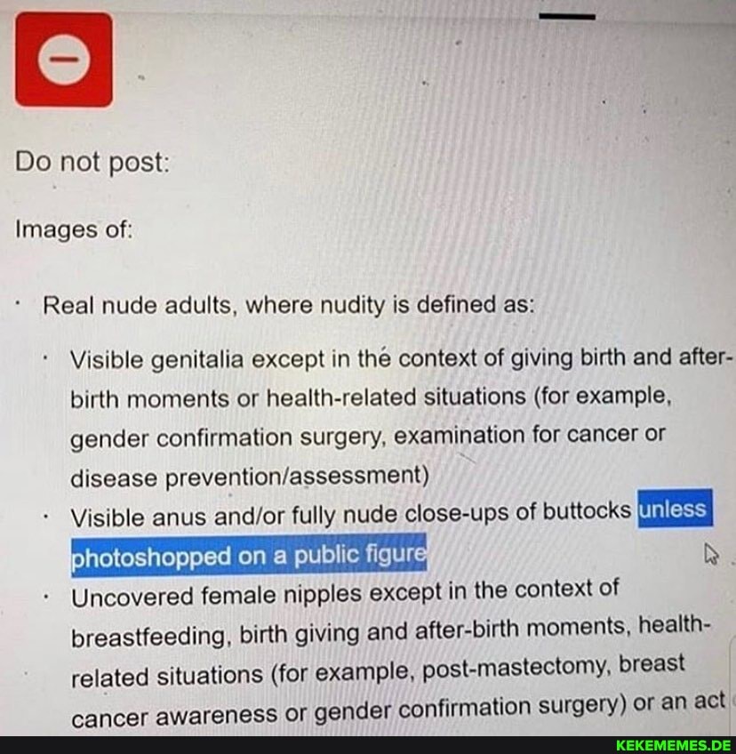 Do not post:
Images of:
Real nude adults, where nudity is defined as:
Visible genitalia except in the context of giving birth and after- birth moments or health-related situations (for example, gender confirmation surgery, examination for cancer or disease
Visible anus fully nude close-ups of buttocks
Uncovered female nipples except in the context of breastfeeding, birth giving and after-birth moments, health- related situations (for example, post-mastectomy, breast ar aender confirmation surgery) or an act