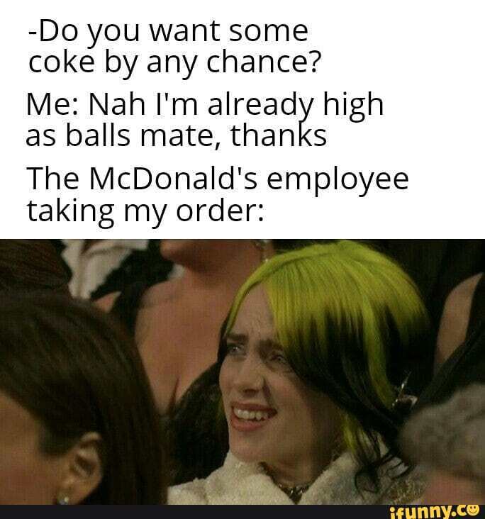 -Do you want some
coke by any chance?
Me: Nah I'm already high
as balls mate, thanks
The McDonald's employee
taking my order: