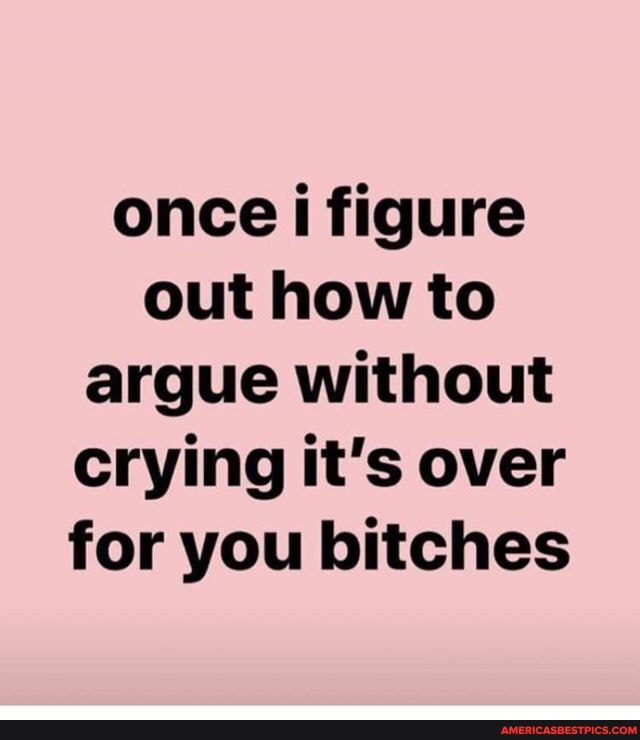 once figure out how to argue without crying it's over for you bitches