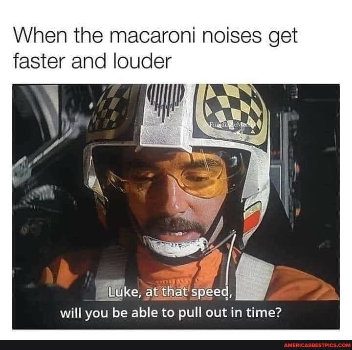 When the macaroni noises get faster and louder
Luke, at that speed,
will you be able to pull out in time?