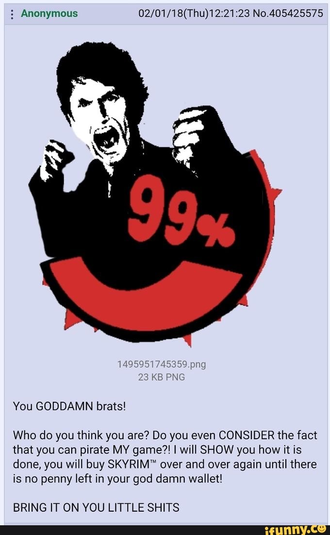 Anonymous No.405425575
You GODDAMN brats!
1495951745359.png
23 KB PNG
Who do you think you are? Do you even CONSIDER the fact that you can pirate MY game?! I will SHOW you how it is done, you will buy SKYRIM" over and over again until there is no penny left in your god damn wallet!
BRING IT ON YOU LITTLE SHITS