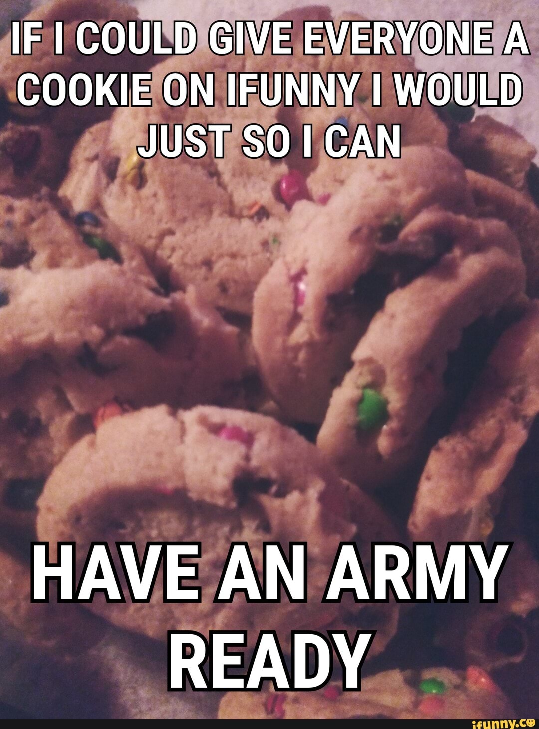 IF COULD GIVE EVERYONE A COOKIE ON IFUNNY I WOULD JUST SO CAN
HAVE AN ARMY READY