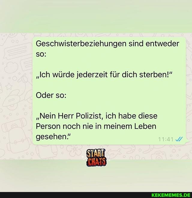 Geschwisterbeziehungen sind entweder so:
"Ich würde jederzeit für dich sterben!"
Oder so:
"Nein Herr Polizist, ich habe diese
Person noch nie in meinem Leben
gesehen!