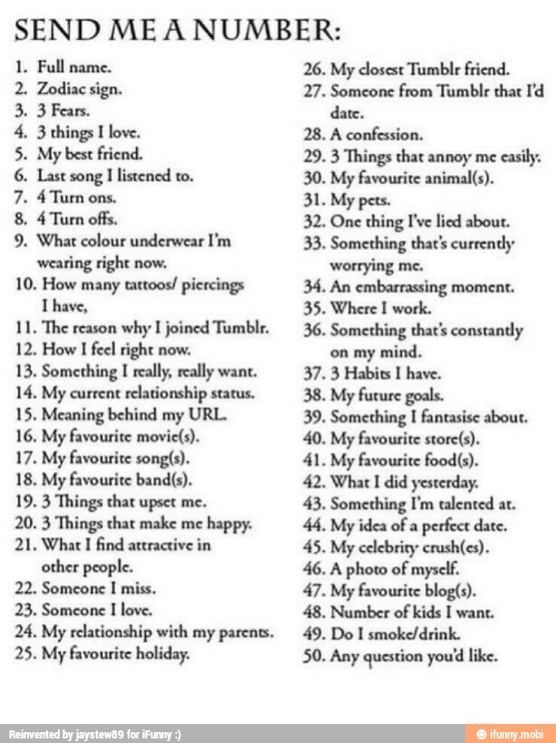 SEND ME A NUMBER:
1. Full name.
2. Zodiac sign.
3 Fears.
3 things I love.
My best friend.
Last song I listened to.
4 Turn ons.
4 Turn offs.
What colour underwear I'm
wearing right now.
10. How many
tattoos! piercings
l have,
11. The reason
why I joined Tumblr.
12. How
I feel right now.
13. Something
I
really, really want.
14. My current relationship status.
15. Meaning behind my URL.
16. My favourite movie(s).
17. My favourite songís).
18. My favourite band(s).
19. 3 Things that upset me.
20. 3 Things that make me
happy.
21, What I find attractive in
other people.
22. Someone I miss.
23. Someone
I
love.
PLANA
24. My relationship with my parents.
25. My favourite holiday.
26. My closest Tumblr friend.
27. Someone from Tumblr thar Pd
date.
28. A confession.
29. 3 Things that annoy me
easily.
30. My favourite animal(s).
32. One thing I've lied about.
33. Something that's currently:
worrying me.
34. An embarrassing moment.
35. Where I work.
36. Something that's constantly
on my mind.
37. 3 Habits I have.
38. My future goals.
39. Something
I
fantasise about.
40. My favourite store(s).
41. My favourite food(s).
42. What I did yesterday.
43. Something I'm talented at.
44, My idea of a
perfect date.
45. My celebrity crush(es).
46. A photo of myself.
47. My favourite blog(s).
48. Number of kids I want.
49. Do I smoke/drink.
50. Any question you'd like.