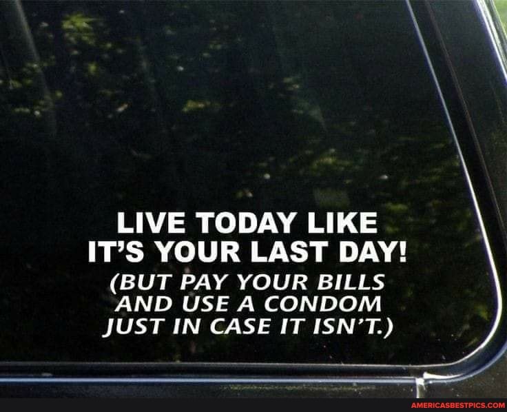 LIVE TODAY LIKE IT'S YOUR LAST DAY!
(BUT PAY YOUR BILLS AND USE A CONDOM JUST IN CASE IT ISN'T.)