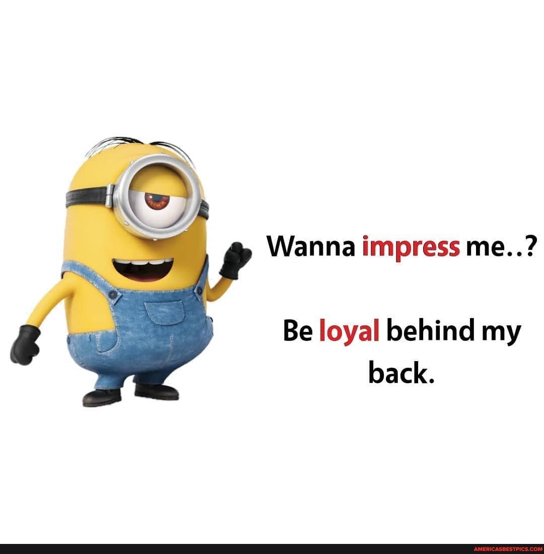 Wanna impress me..?
Be loyal behind my back.