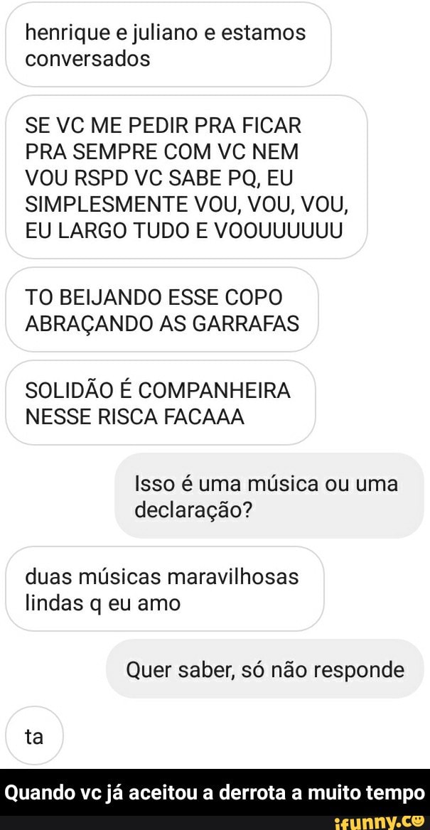 henrique e juliano e estamos
conversados
SE VC ME PEDIR PRA FICAR
PRA SEMPRE COM VC NEM
SIMPLESMENTE VOU, VOU, VOU,
EU LARGO TUDO E VOOUUUUUU
TO BEIJANDO ESSE COPO
ABRAÇANDO AS GARRAFAS
SOLIDÃO É COMPANHEIRA
NESSE RISCA FACAAA
Isso é uma música ou uma
declaração?
duas músicas maravilhosas
lindas q eu amo
Quer saber, só não responde
ta
Quando vc já aceitou a derrota a muito tempo - Quando vc já aceitou a derrota a muito tempo