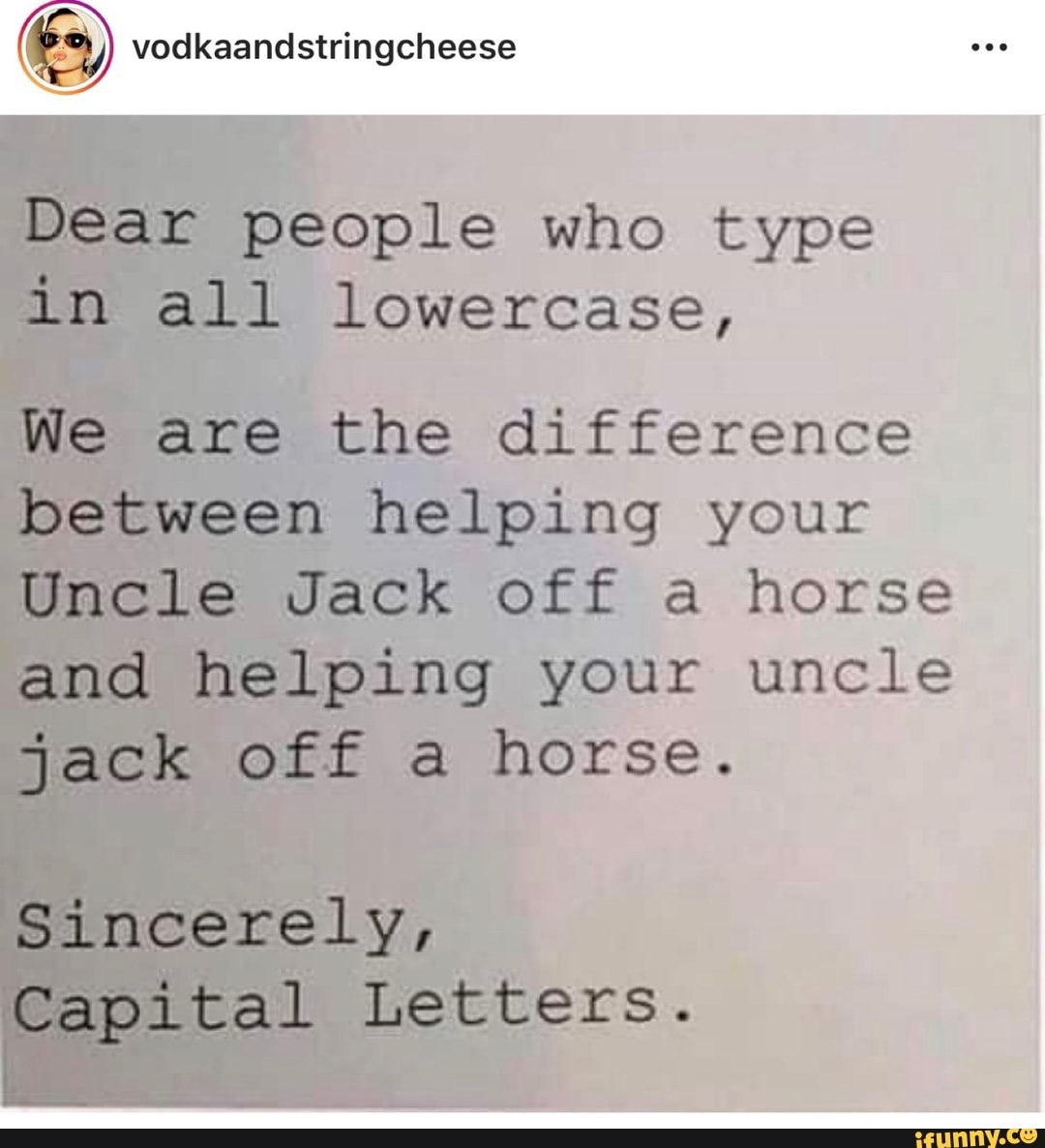 (Es) vodkaandstringcheese
Dear people who type
in all lowercase,
We are the difference
between helping your
Uncle Jack off a horse
and helping your uncle
jack off a horse.
Sincerely,
eo Letters.