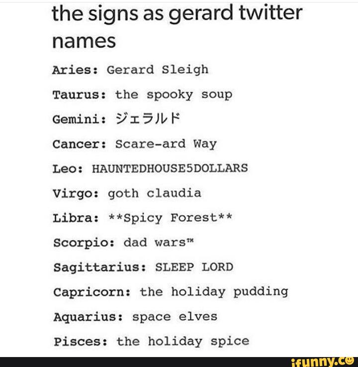the signs as gerard twitter
names
Aries: Gerard Sleigh
Taurus: the spooky soup
@MM:§I5WF
Cancer: Scare-ard Way
Leo : HAUNTEDHOUSE SDOLLARS
Virgo: goth claudia
Libra: **Spicy Forest**
Scorpio: dad wars"
Sagittarius: SLEEP LORD
Capricorn: the holiday pudding
Aquarius: space elves
Pisces: the holiday spice