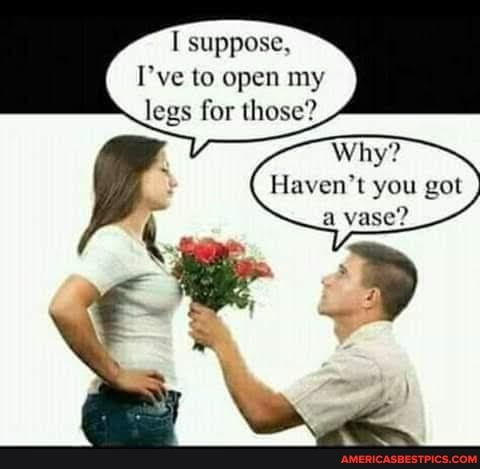 I suppose,
I've to open my legs for those?
Why?
Haven't you got a vase?