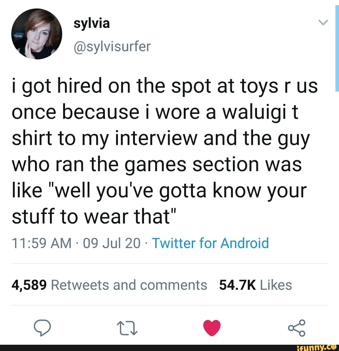 i got hired on the spot at toys r us
once because i wore a waluigi t
shirt to my interview and the guy
who ran the games section was
like "well you've gotta know your
stuff to wear that"
Twitter for Android
4,589 Retweets and comments 54.7K Likes