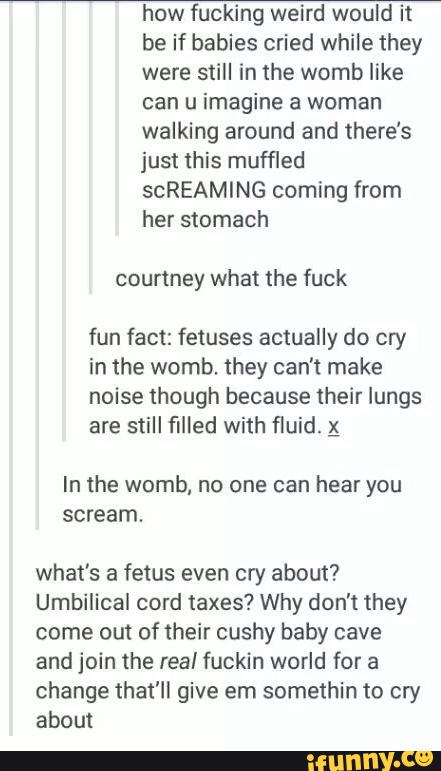 how fucking weird would it
be if babies cried while they
were still in the womb like
can u imagine a woman
walking around and there’s
just this muffled
scREAMING coming from
her stomach
courtney what the fuck
fun fact: fetuses actually do cry
in the womb. they can't make
noise though because their lungs
are still filled with fluid. ;
you
scream.
what’s a fetus even cry about?
Umbilical cord taxes? Why don't they
come out of their cushy baby cave
and join the real fuckin world for a
change that'll give em somethin to cry
about