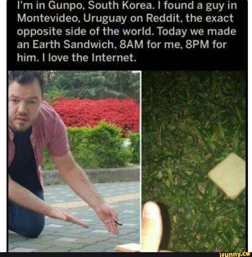 I'm in Gunpo, South Korea. I found a guy in
Montevideo, Uruguay on Reddit, the exact opposite side of the world. Today we made an Earth Sandwich, for me, for
him. I love the Internet.