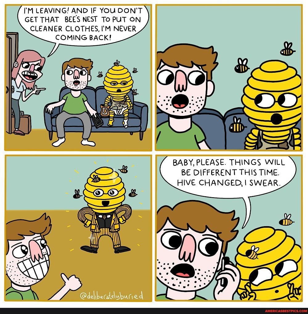 I'M LEAVING! AND IF YOU DON'T GET THAT BEES NEST To PUT ON CLEANER CLOTHES, I'M NEVER COMING BACK!
BABY, PLEASE. THINGS WILL BE DIFFERENT THIS TIME.
HIVE CHANGED, SWEAR.