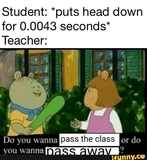 Student *puts head down for 0.0043 seconds* Teacher Do you wanna