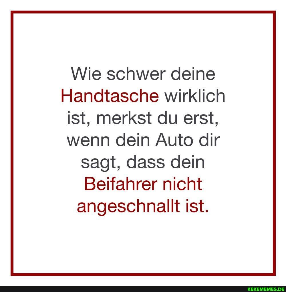 Wie schwer deine
Handtasche wirklich ist, merkst du erst, wenn dein Auto dir
sagt, dass dein
Beifahrer nicht angeschnallt ist.