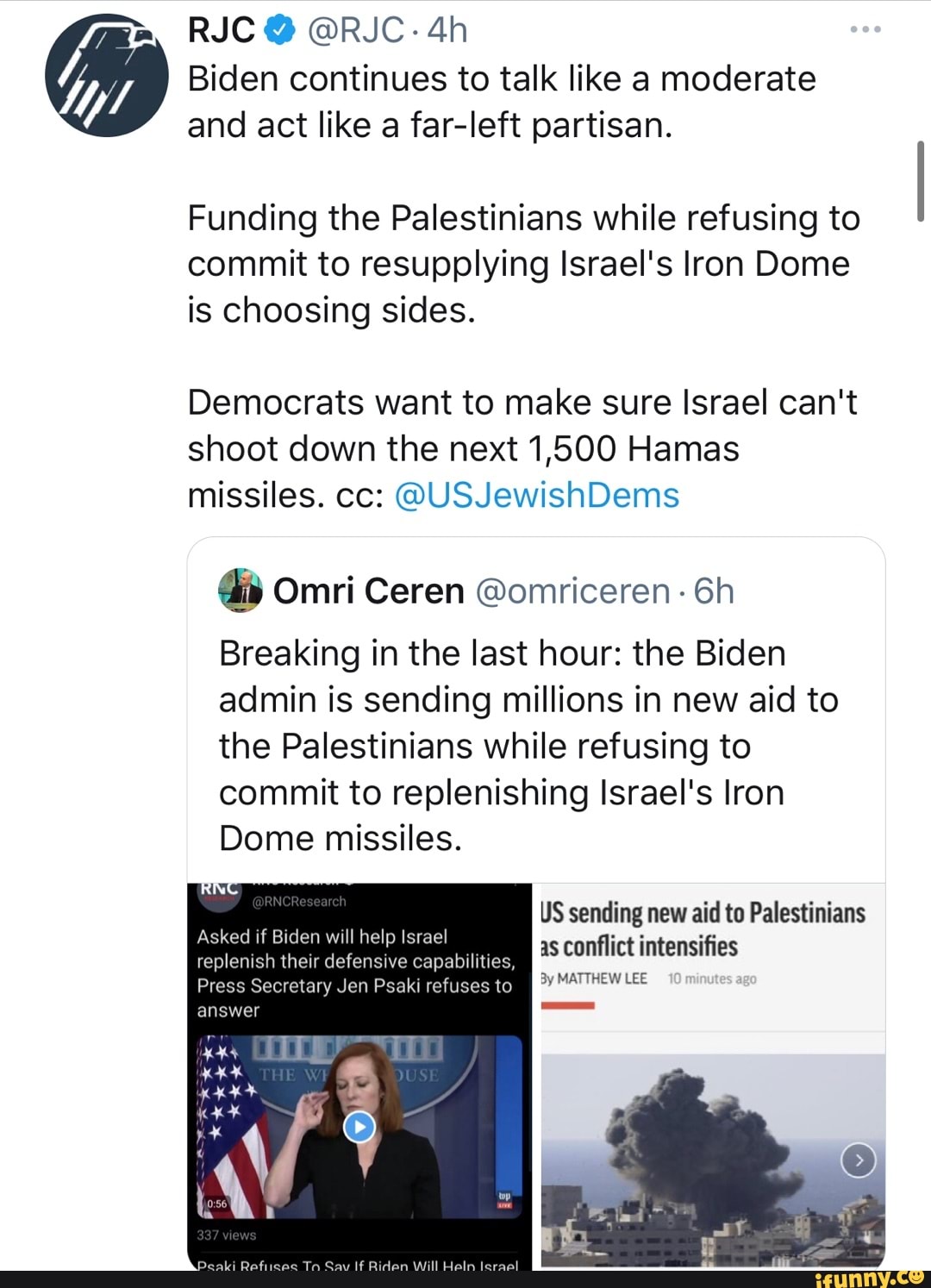RJC @ @RJC-
Biden continues to talk like a moderate and act like a far-left partisan.
Funding the Palestinians while refusing to commit to resupplying Israel's Iron Dome is choosing sides.
Democrats want to make sure Israel can't shoot down the next 1,500 Hamas missiles. cc: @USJewishDems
Omri Ceren @omriceren-
Breaking in the last hour: the Biden admin is sending millions in new aid to the Palestinians while refusing to commit to replenishing Israel's Iron
Dome missiles.
US sending new aid to Palestinians as conflict intensifies
bilities,
By MATTHEW LEE
Asked if Biden will help Israel replenish their defensive bilities,
answer
Press Secretary Jen Psaki refuses to
Ta If leraall