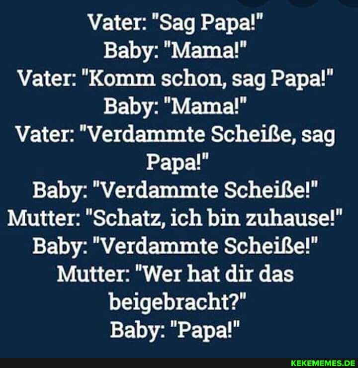 Vater: "Sag Papa!"
Baby: "Mama!"
Vater: "Komm schon, sag Papa!"
Baby: "Mama!"
Vater: "Verdammte Scheiße, sag
Papa!"
Baby: "Verdammte Scheiße!"
Mutter: "Schatz, ich bin zuhause!"
Baby: "Verdammte Scheiße!"
Mutter: "Wer hat dir das beigebracht?"
Baby: "Papa!"