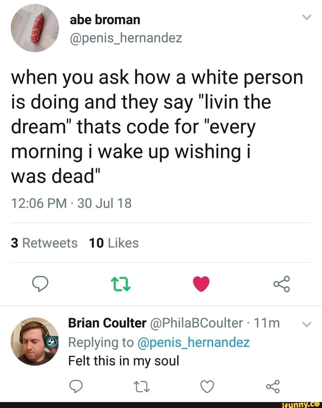when you ask how a white person
is doing and they say "livin the
dream" thats code for "every
morning i wake up wishing i
was dead"
12:06 PM -
3O JuI18
3 Retweets 10 Likes
(& Replying to @penis_hernandez