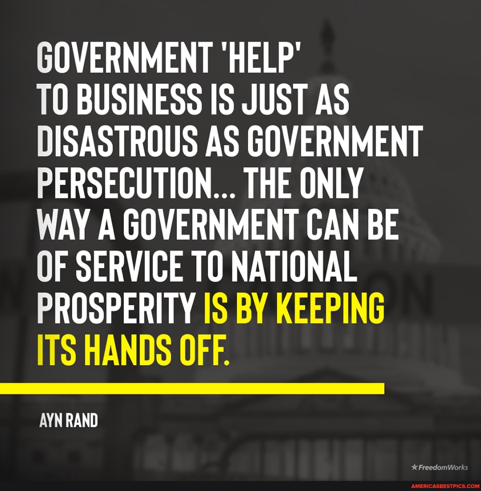 GOVERNMENT 'HELP'
TO BUSINESS IS JUST AS DISASTROUS AS GOVERNMENT PERSECUTION... THE ONLY WAY A GOVERNMENT CAN BE OF SERVICE TO NATIONAL PROSPERITY IS BY KEEPING ITS HANDS OFF.
AYN RAND