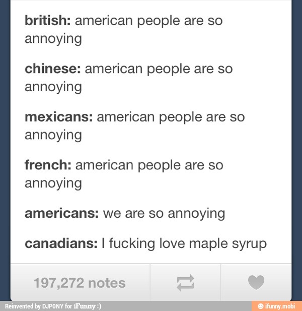 british: american people are so
annoying
chinese: american people are so
annoying
mexicans: american people are so
annoying
french: american people are so
annoying
americans: we are so annoying
canadians: I fucking love maple syrup
197,272 notes