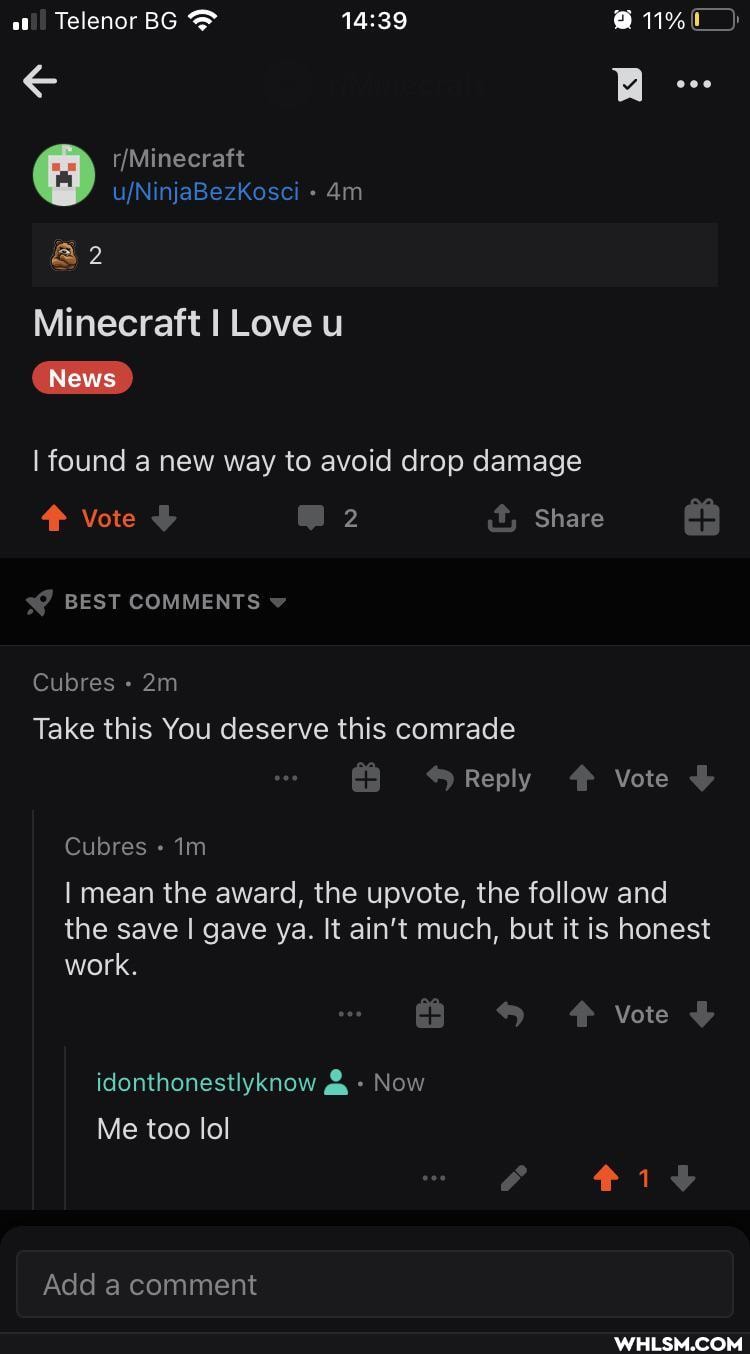 BR eoe
Telenor BG 1%
AN
&2
Minecraft I Love u
News
I found a new way to avoid drop damage
Vote 2 it, Share
BEST COMMENTS
Cubres
Take this You deserve this comrade
Reply Vote
Cubres Im
I mean the award, the upvote, the follow and the save I gave ya. It ain't much, but it is honest work.
Vote
idonthonestlyknow & Now
Me too lol
Add a comment