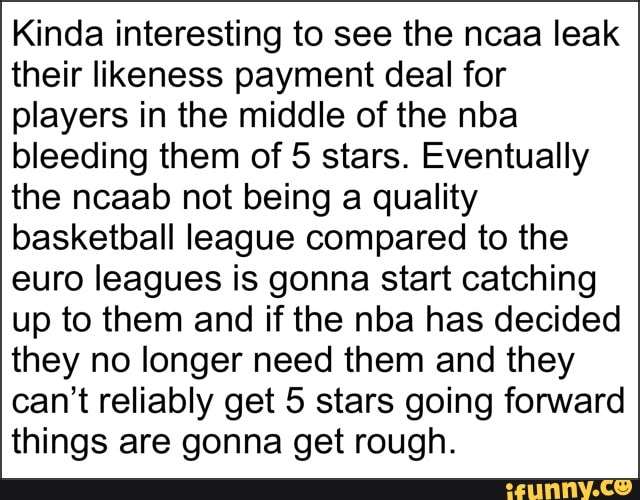 Kinda interesting to see the ncaa leak
their likeness payment deal for
players in the middle of the nba
bleeding them of 5 stars. Eventually
the ncaab not being a quality
basketball league compared to the
euro leagues is gonna start catching
up to them and if the nba has decided
they no longer need them and they
can't reliably get 5 stars going forward
things are gonna get rough.