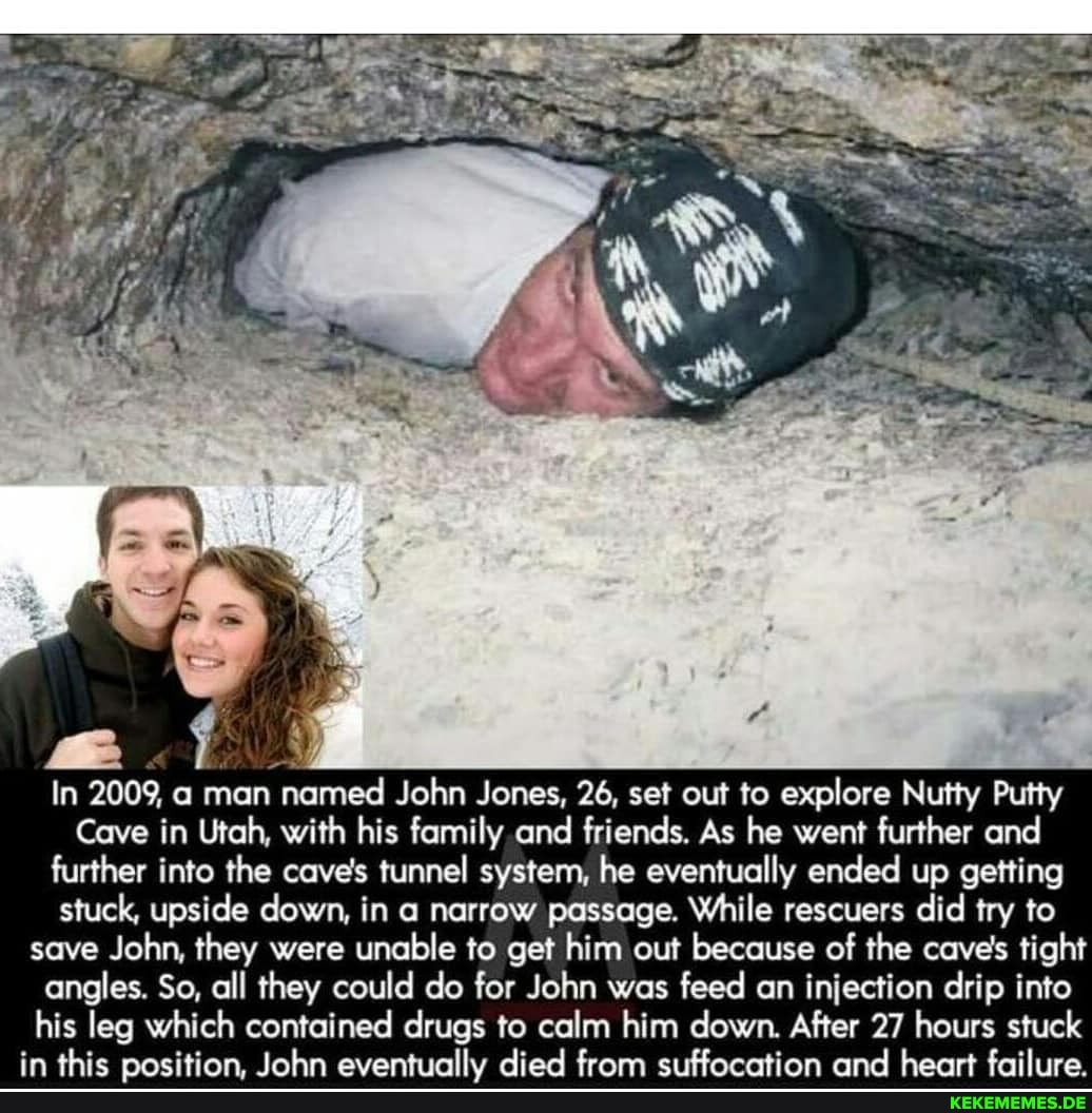 In 2009, a man named John Jones, 26, set out to explore Nutty Putty
Cave in Utah, with his family and friends. As he went further and further into the cave's tunnel system, he eventually ended up getting stuck, upside down, in a narrow passage. While rescuers did try to save John, they were unable to get him out because of the cave's tight angles. So, all they could do for John was feed an injection drip into his leg which contained drugs to calm him down. After 27 hours stuck