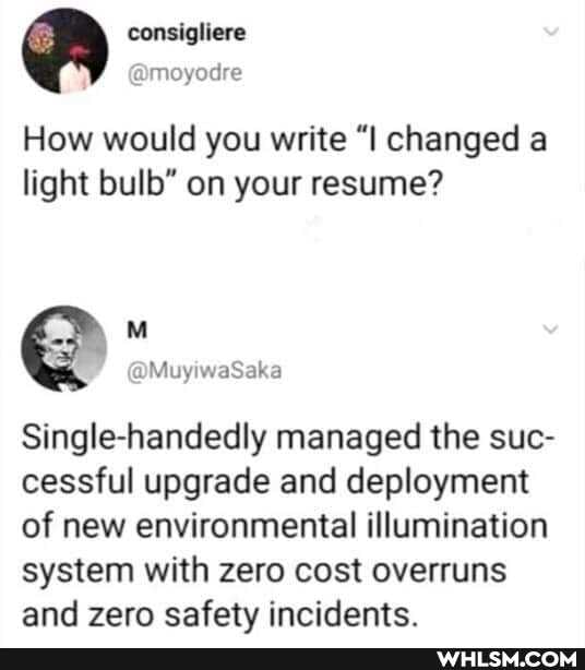 consigliere
How would you write "I changed a light bulb" on your resume?
Single-handedly managed the sue- cessful upgrade and deployment of new environmental illumination system with zero cost overruns and zero safety incidents.
