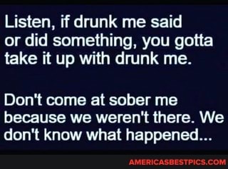 Listen, if drunk me said or did something, you gotta take it up with drunk me.
Don't come at sober me because we weren't there. We don't know what happened...
