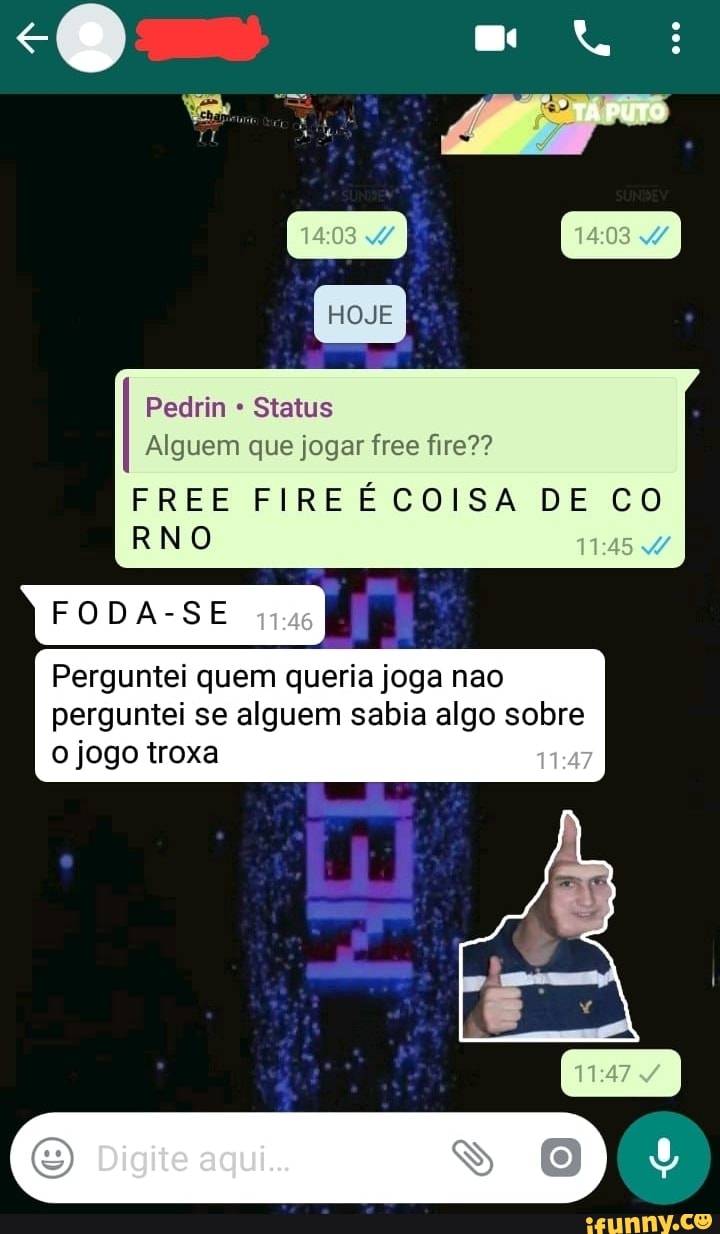 Pedrin Status
Alguem que jogar free fire??
FREE FIREECOISA DE CO
RNO
FODA-SE
Perguntei quem queria joga nao
perguntei se alguem sabia algo sobre
o jogo troxa