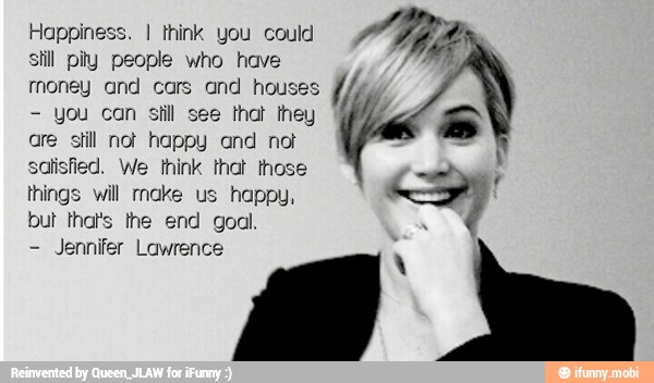 Happin: I think you could
still pity people who have
money and cars and hot
you can still
see
hat they
are still not happy and not
satisfied. We think that those
things will rnake us happy,
but that's the end goal
Jennifer Lawrence
Whe