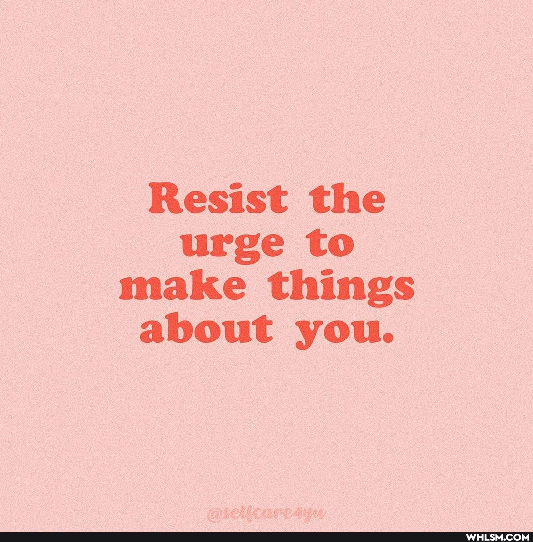 Resist the urge to make things about you.